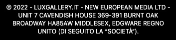 © 2023 - LUXGALLERY.IT - New European Media LTD -Unit 7 Cavendish House 369-391 Burnt Oak Broadway HA85AW Middlesex, Edgware Regno Unito (di seguito la “Società“)